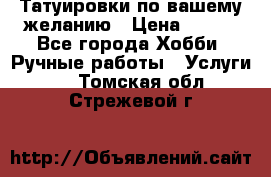 Татуировки,по вашему желанию › Цена ­ 500 - Все города Хобби. Ручные работы » Услуги   . Томская обл.,Стрежевой г.